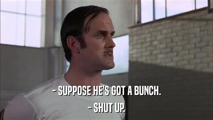 - SUPPOSE HE'S GOT A BUNCH. - SHUT UP. 