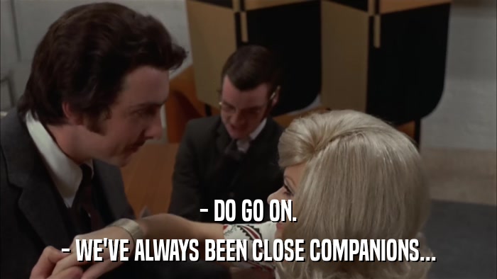 - DO GO ON. - WE'VE ALWAYS BEEN CLOSE COMPANIONS... 
