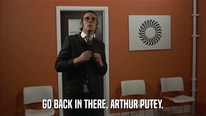 GO BACK IN THERE, ARTHUR PUTEY.  