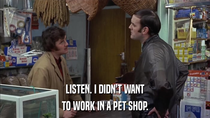 LISTEN. I DIDN'T WANT TO WORK IN A PET SHOP. 