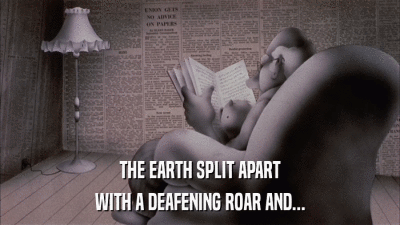 THE EARTH SPLIT APART WITH A DEAFENING ROAR AND... 