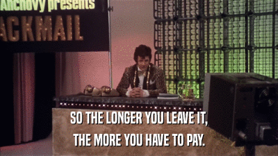 SO THE LONGER YOU LEAVE IT, THE MORE YOU HAVE TO PAY. 