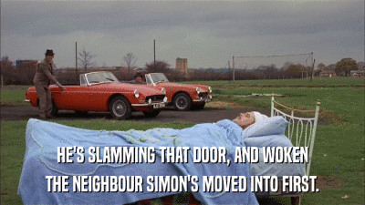 HE'S SLAMMING THAT DOOR, AND WOKEN THE NEIGHBOUR SIMON'S MOVED INTO FIRST. 
