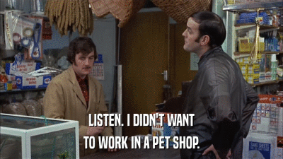 LISTEN. I DIDN'T WANT TO WORK IN A PET SHOP. 