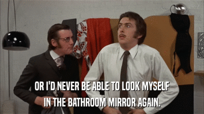 OR I'D NEVER BE ABLE TO LOOK MYSELF IN THE BATHROOM MIRROR AGAIN. 