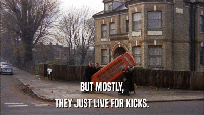 BUT MOSTLY, THEY JUST LIVE FOR KICKS. 