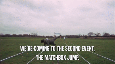 WE'RE COMING TO THE SECOND EVENT, THE MATCHBOX JUMP. 