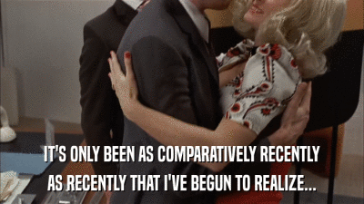 IT'S ONLY BEEN AS COMPARATIVELY RECENTLY AS RECENTLY THAT I'VE BEGUN TO REALIZE... 