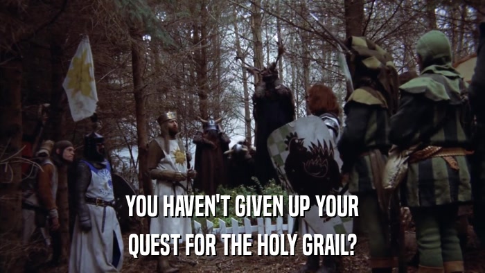 YOU HAVEN'T GIVEN UP YOUR QUEST FOR THE HOLY GRAIL? 
