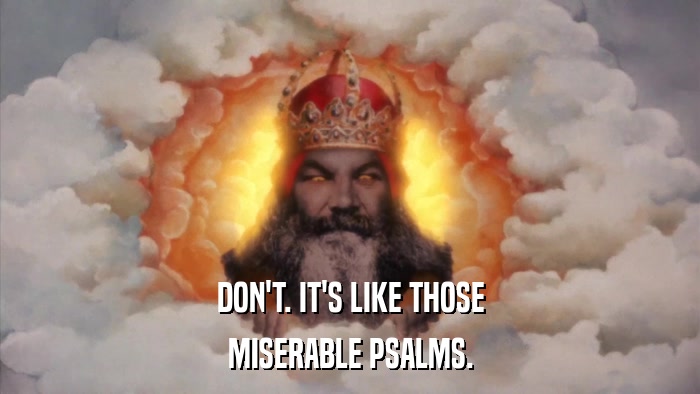 DON'T. IT'S LIKE THOSE MISERABLE PSALMS. 