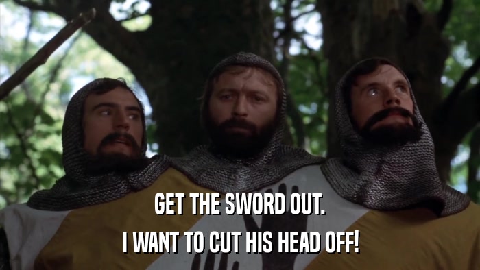 GET THE SWORD OUT. I WANT TO CUT HIS HEAD OFF! 
