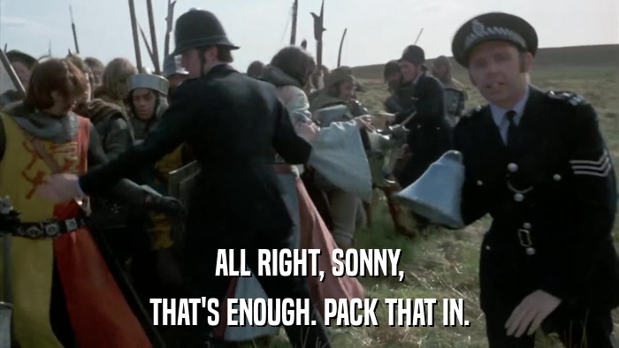 ALL RIGHT, SONNY, THAT'S ENOUGH. PACK THAT IN. 