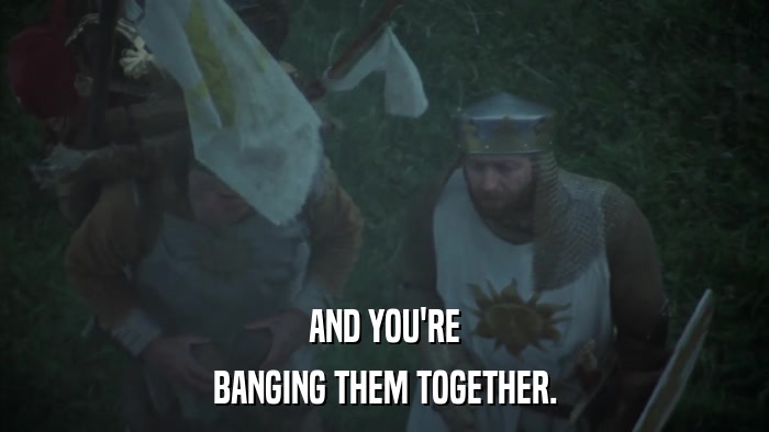 AND YOU'RE BANGING THEM TOGETHER. 