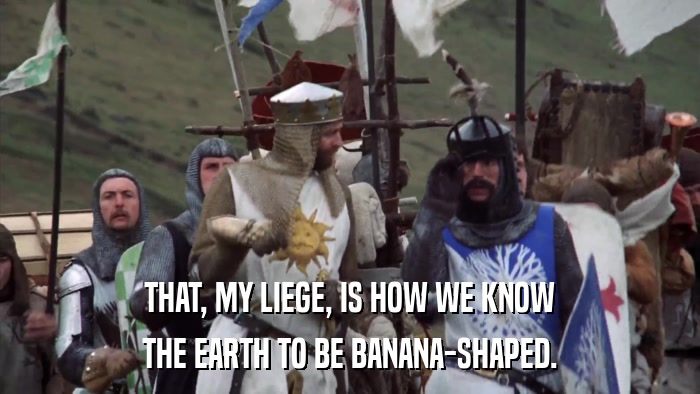 THAT, MY LIEGE, IS HOW WE KNOW THE EARTH TO BE BANANA-SHAPED. 