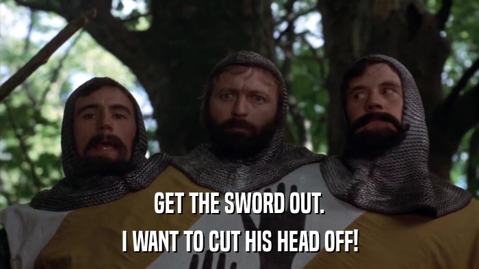 GET THE SWORD OUT. I WANT TO CUT HIS HEAD OFF! 