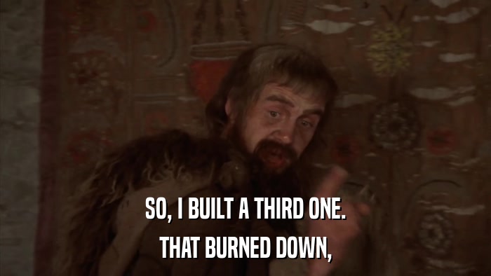 SO, I BUILT A THIRD ONE. THAT BURNED DOWN, 