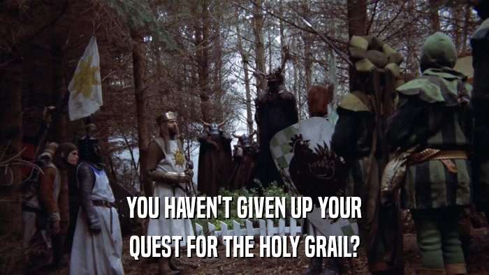 YOU HAVEN'T GIVEN UP YOUR QUEST FOR THE HOLY GRAIL? 