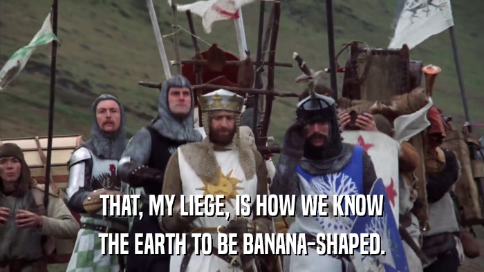 THAT, MY LIEGE, IS HOW WE KNOW THE EARTH TO BE BANANA-SHAPED. 