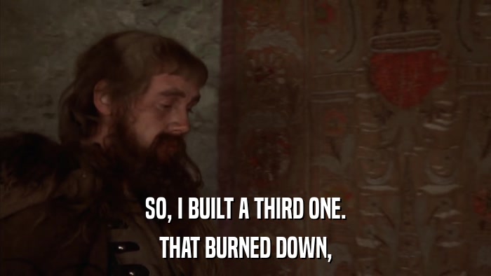 SO, I BUILT A THIRD ONE. THAT BURNED DOWN, 