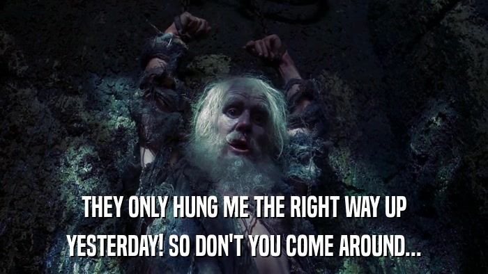 THEY ONLY HUNG ME THE RIGHT WAY UP YESTERDAY! SO DON'T YOU COME AROUND... 