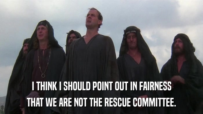 I THINK I SHOULD POINT OUT IN FAIRNESS THAT WE ARE NOT THE RESCUE COMMITTEE. 