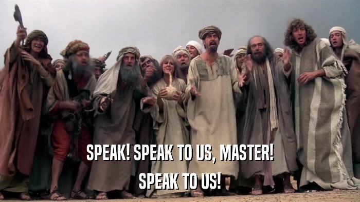 SPEAK! SPEAK TO US, MASTER! SPEAK TO US! 