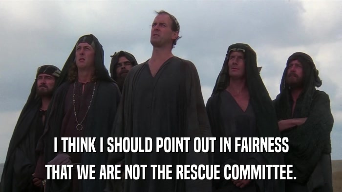 I THINK I SHOULD POINT OUT IN FAIRNESS THAT WE ARE NOT THE RESCUE COMMITTEE. 