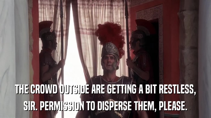 THE CROWD OUTSIDE ARE GETTING A BIT RESTLESS, SIR. PERMISSION TO DISPERSE THEM, PLEASE. 