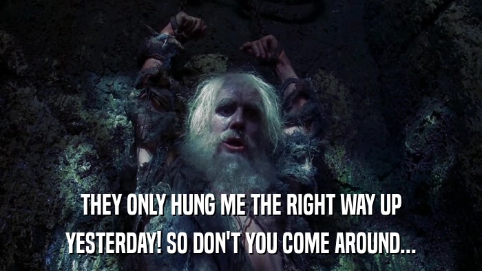 THEY ONLY HUNG ME THE RIGHT WAY UP YESTERDAY! SO DON'T YOU COME AROUND... 