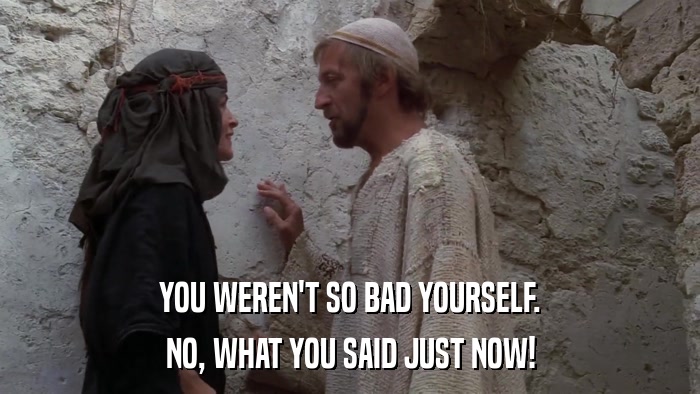 YOU WEREN'T SO BAD YOURSELF. NO, WHAT YOU SAID JUST NOW! 