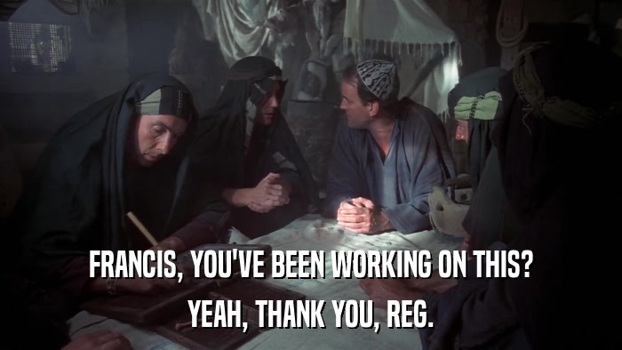 FRANCIS, YOU'VE BEEN WORKING ON THIS? YEAH, THANK YOU, REG. 