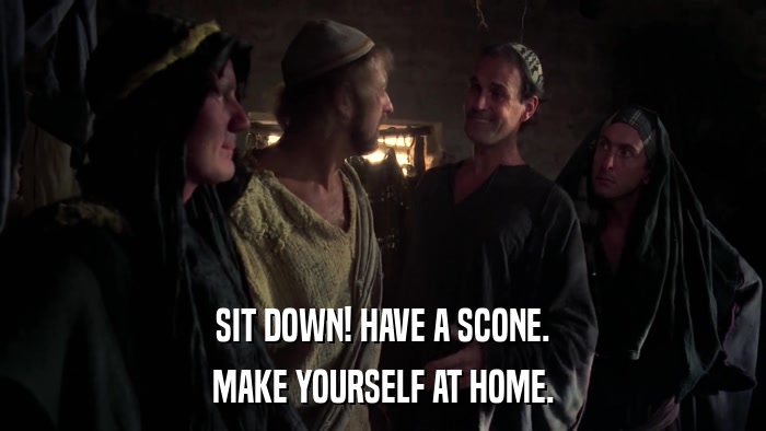 SIT DOWN! HAVE A SCONE. MAKE YOURSELF AT HOME. 