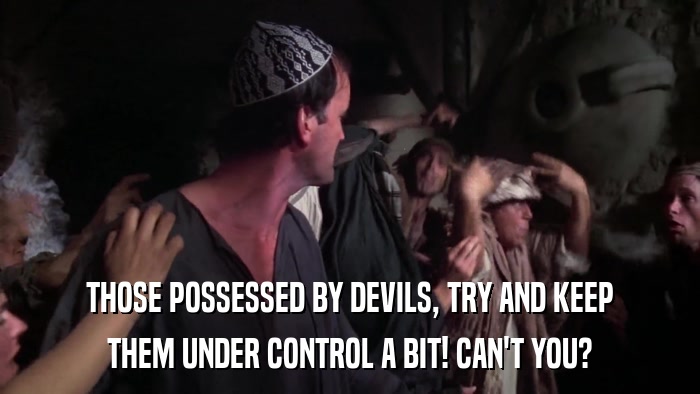 THOSE POSSESSED BY DEVILS, TRY AND KEEP THEM UNDER CONTROL A BIT! CAN'T YOU? 