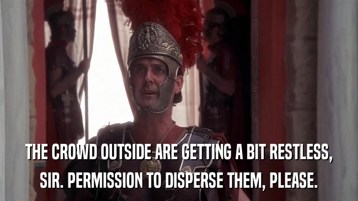 THE CROWD OUTSIDE ARE GETTING A BIT RESTLESS, SIR. PERMISSION TO DISPERSE THEM, PLEASE. 