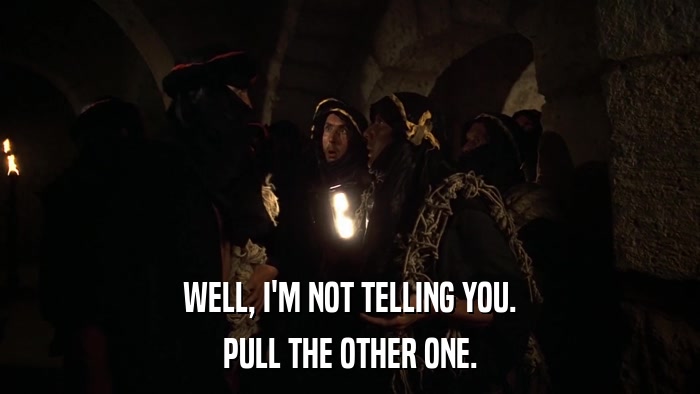 WELL, I'M NOT TELLING YOU. PULL THE OTHER ONE. 