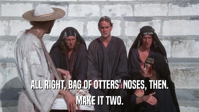 ALL RIGHT, BAG OF OTTERS' NOSES, THEN. MAKE IT TWO. 