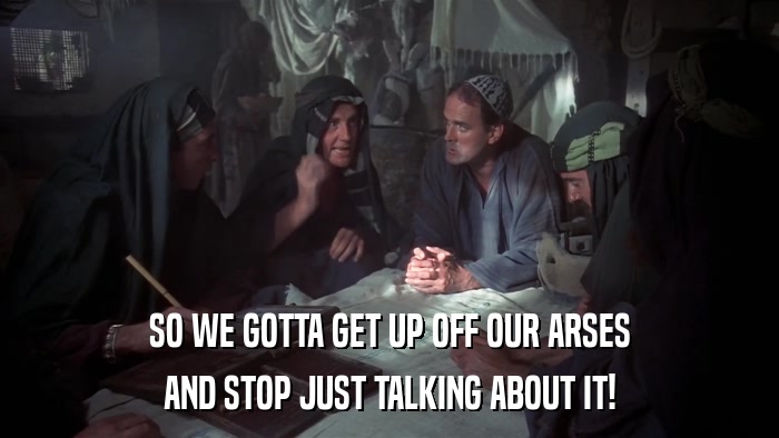 SO WE GOTTA GET UP OFF OUR ARSES AND STOP JUST TALKING ABOUT IT! 