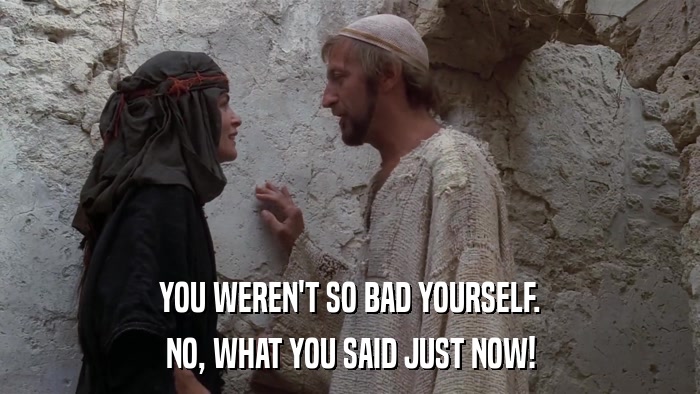 YOU WEREN'T SO BAD YOURSELF. NO, WHAT YOU SAID JUST NOW! 