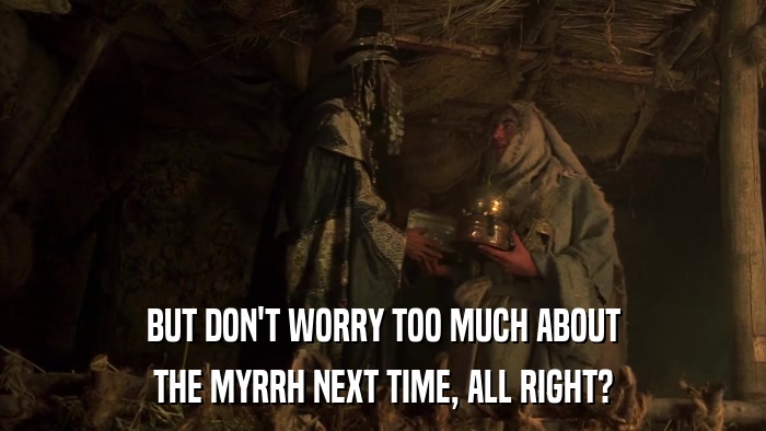 BUT DON'T WORRY TOO MUCH ABOUT THE MYRRH NEXT TIME, ALL RIGHT? 
