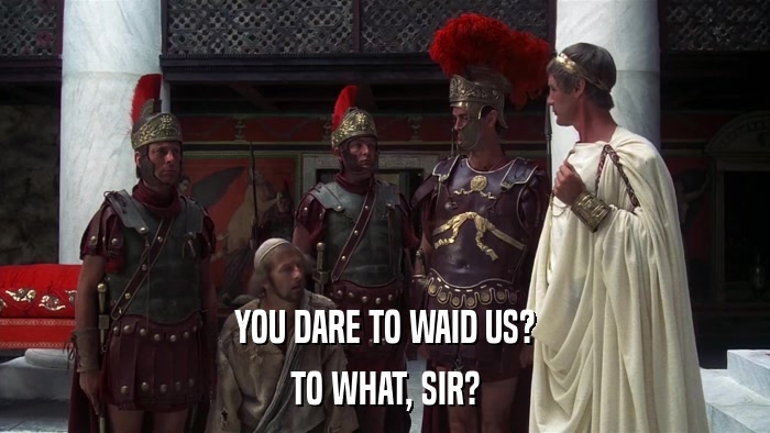 YOU DARE TO WAID US? TO WHAT, SIR? 