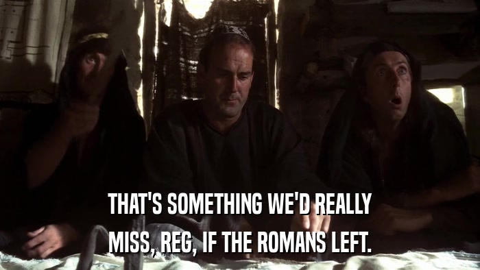 THAT'S SOMETHING WE'D REALLY MISS, REG, IF THE ROMANS LEFT. 
