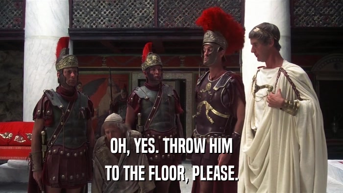 OH, YES. THROW HIM TO THE FLOOR, PLEASE. 