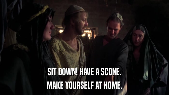 SIT DOWN! HAVE A SCONE. MAKE YOURSELF AT HOME. 