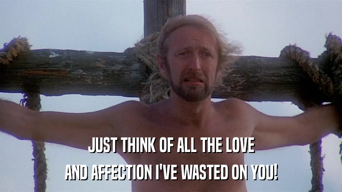 JUST THINK OF ALL THE LOVE AND AFFECTION I'VE WASTED ON YOU! 
