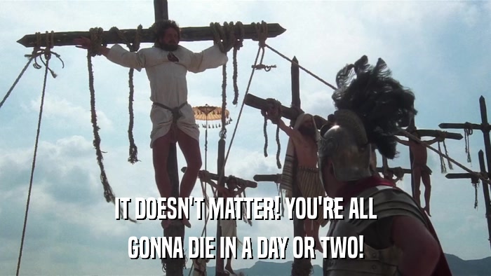 IT DOESN'T MATTER! YOU'RE ALL GONNA DIE IN A DAY OR TWO! 