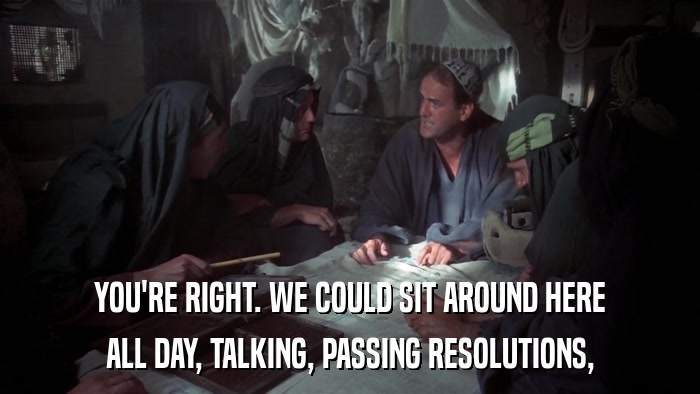 YOU'RE RIGHT. WE COULD SIT AROUND HERE ALL DAY, TALKING, PASSING RESOLUTIONS, 