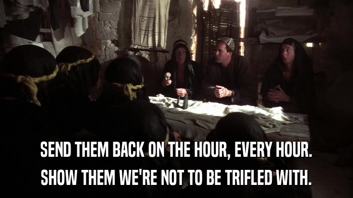 SEND THEM BACK ON THE HOUR, EVERY HOUR. SHOW THEM WE'RE NOT TO BE TRIFLED WITH. 