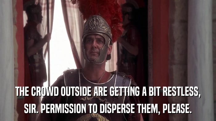 THE CROWD OUTSIDE ARE GETTING A BIT RESTLESS, SIR. PERMISSION TO DISPERSE THEM, PLEASE. 