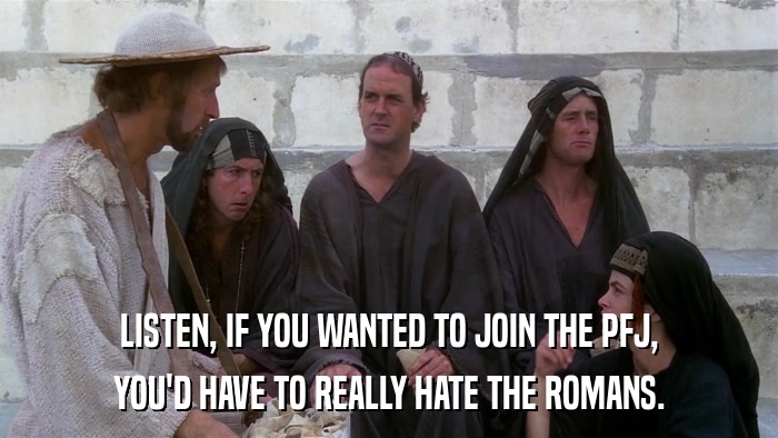 LISTEN, IF YOU WANTED TO JOIN THE PFJ, YOU'D HAVE TO REALLY HATE THE ROMANS. 