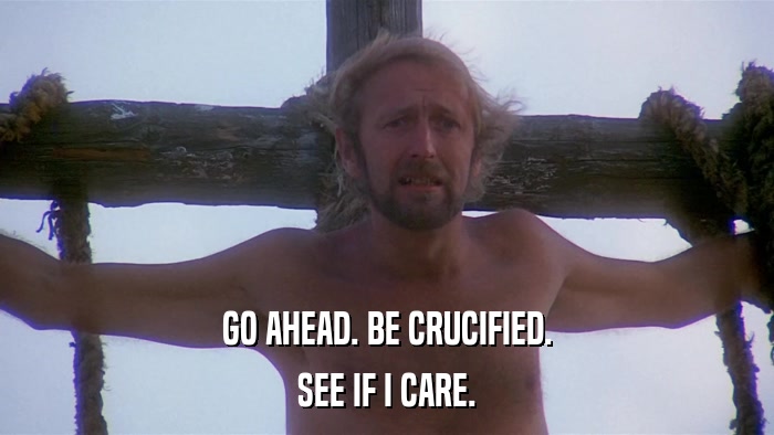 GO AHEAD. BE CRUCIFIED. SEE IF I CARE. 